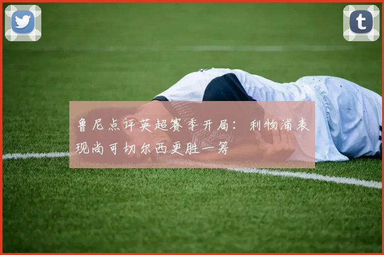 鲁尼点评英超赛季开局：利物浦表现尚可切尔西更胜一筹