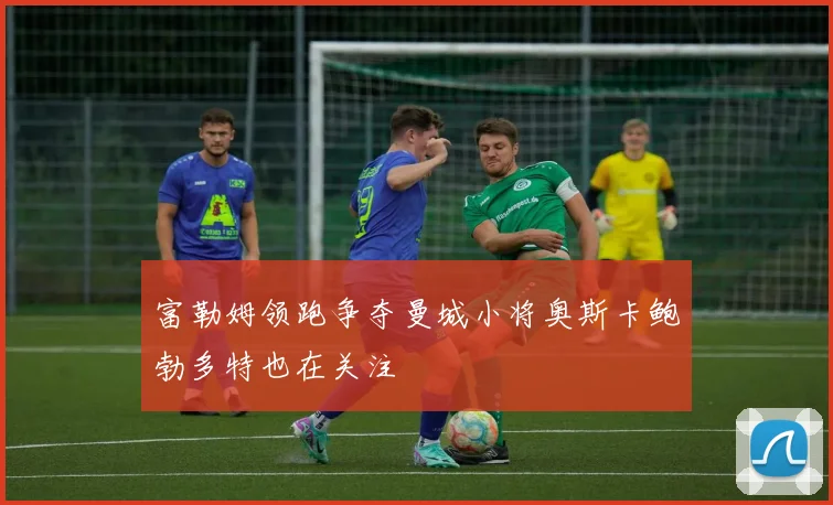 富勒姆领跑争夺曼城小将奥斯卡鲍勃多特也在关注