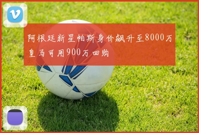 阿根廷新星帕斯身价飙升至8000万皇马可用900万回购