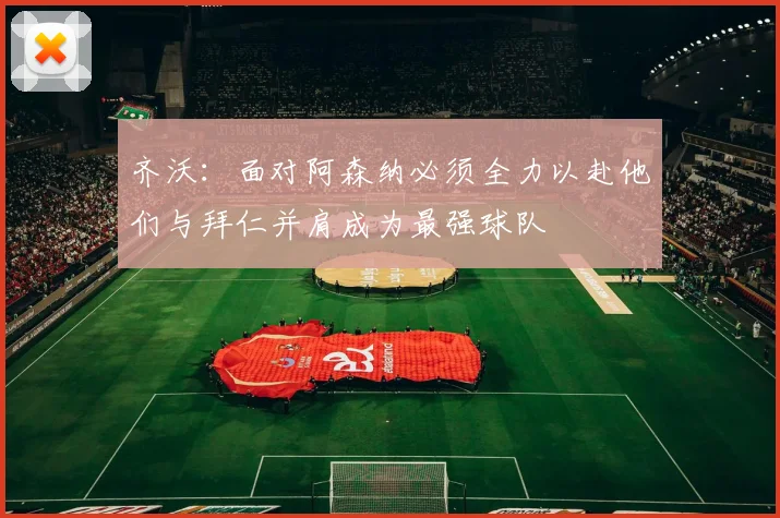 齐沃：面对阿森纳必须全力以赴他们与拜仁并肩成为最强球队