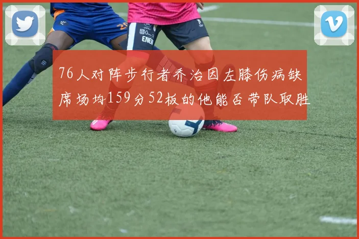 76人对阵步行者乔治因左膝伤病缺席场均159分52板的他能否带队取胜