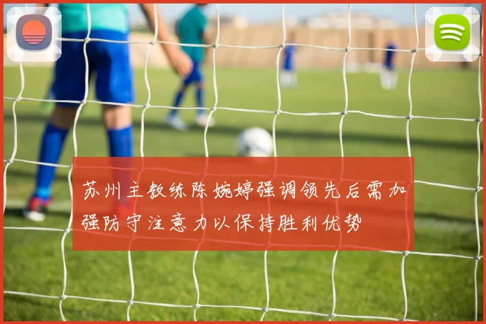 苏州主教练陈婉婷强调领先后需加强防守注意力以保持胜利优势