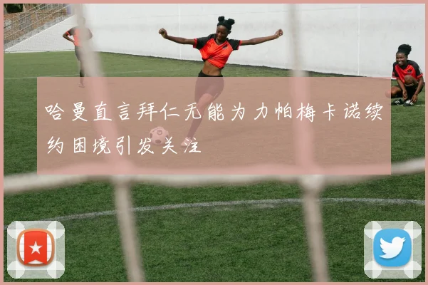 哈曼直言拜仁无能为力帕梅卡诺续约困境引发关注
