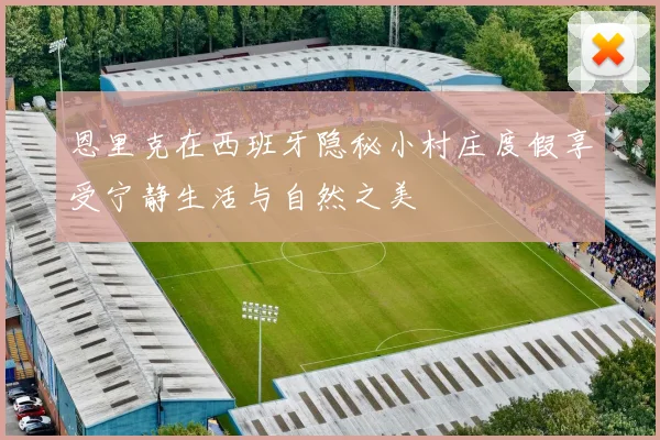 恩里克在西班牙隐秘小村庄度假享受宁静生活与自然之美