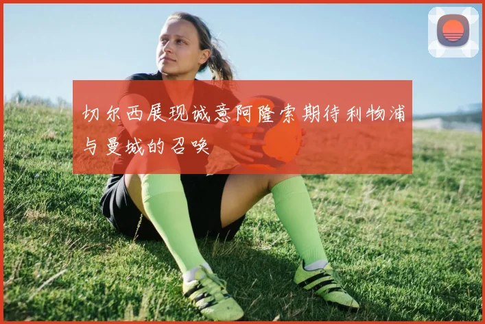 切尔西展现诚意阿隆索期待利物浦与曼城的召唤