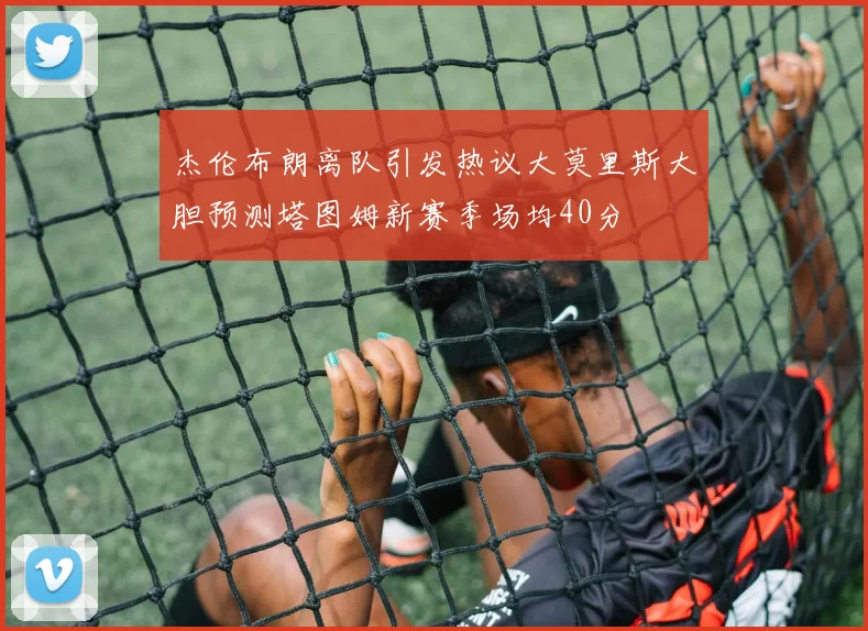 杰伦布朗离队引发热议大莫里斯大胆预测塔图姆新赛季场均40分