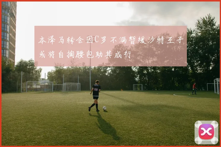 本泽马转会因C罗不满暂缓沙特王子或将自掏腰包助其成行