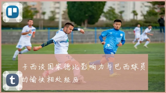 卡西谈国家德比影响力与巴西球员的愉快相处经历