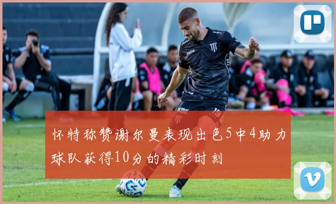 怀特称赞谢尔曼表现出色5中4助力球队获得10分的精彩时刻